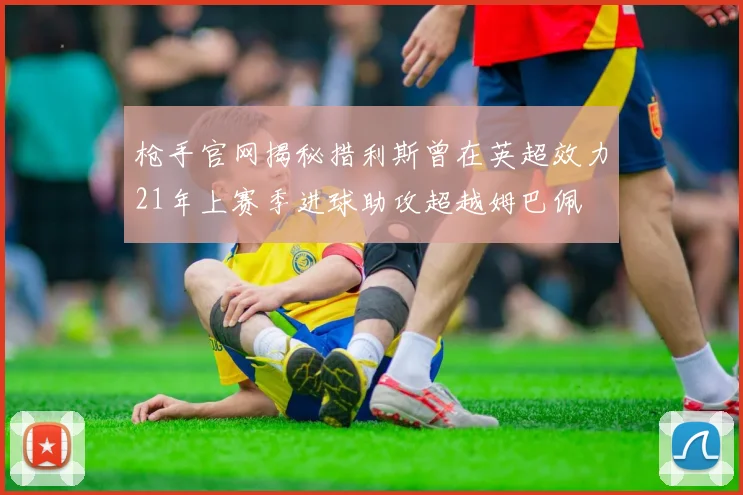 枪手官网揭秘措利斯曾在英超效力21年上赛季进球助攻超越姆巴佩