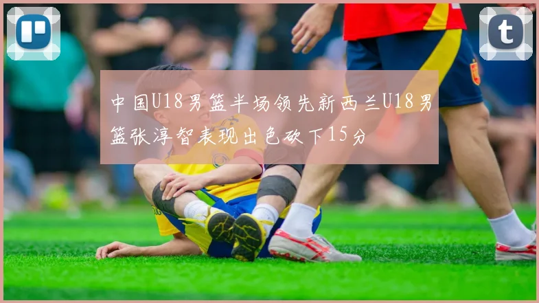 中国U18男篮半场领先新西兰U18男篮张淳智表现出色砍下15分
